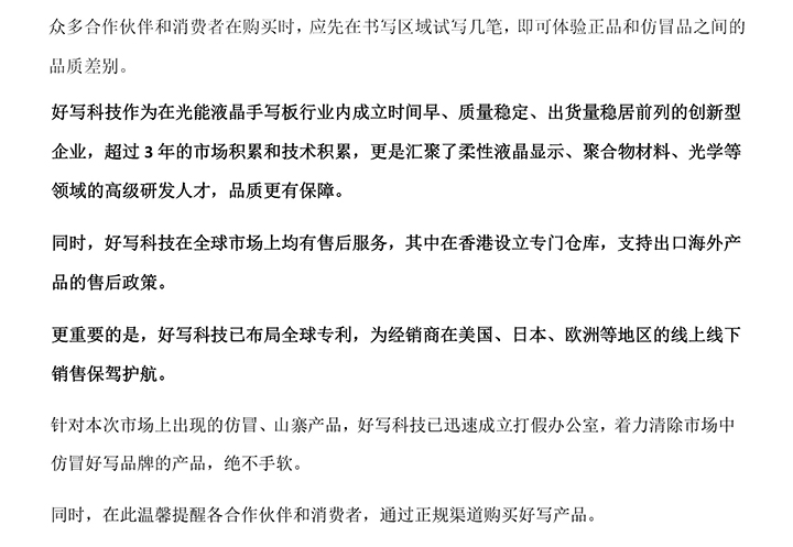 好寫科技作為在光能液晶手寫板行業(yè)內(nèi)成立時(shí)間早、質(zhì)量穩(wěn)定、出貨量穩(wěn)居前列的創(chuàng)新型企業(yè)，超過(guò)3年的市場(chǎng)積累和技術(shù)積累，更是匯聚了柔性液晶顯示、聚合物材料、光學(xué)等領(lǐng)域的高級(jí)研發(fā)人才，品質(zhì)更有保障。